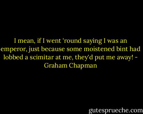 I mean, if I went 'round saying I was an emperor, just because some moistened bint had lobbed a scimitar at me, they'd put me away! - Graham Chapman