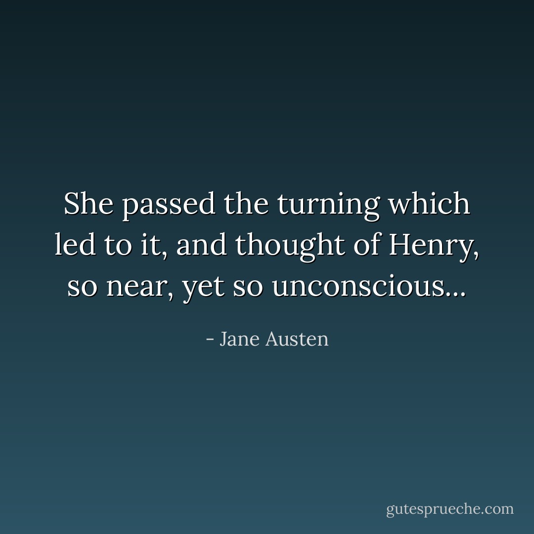 She passed the turning which led to it, and thought of Henry, so near, yet so unconscious... - Jane Austen