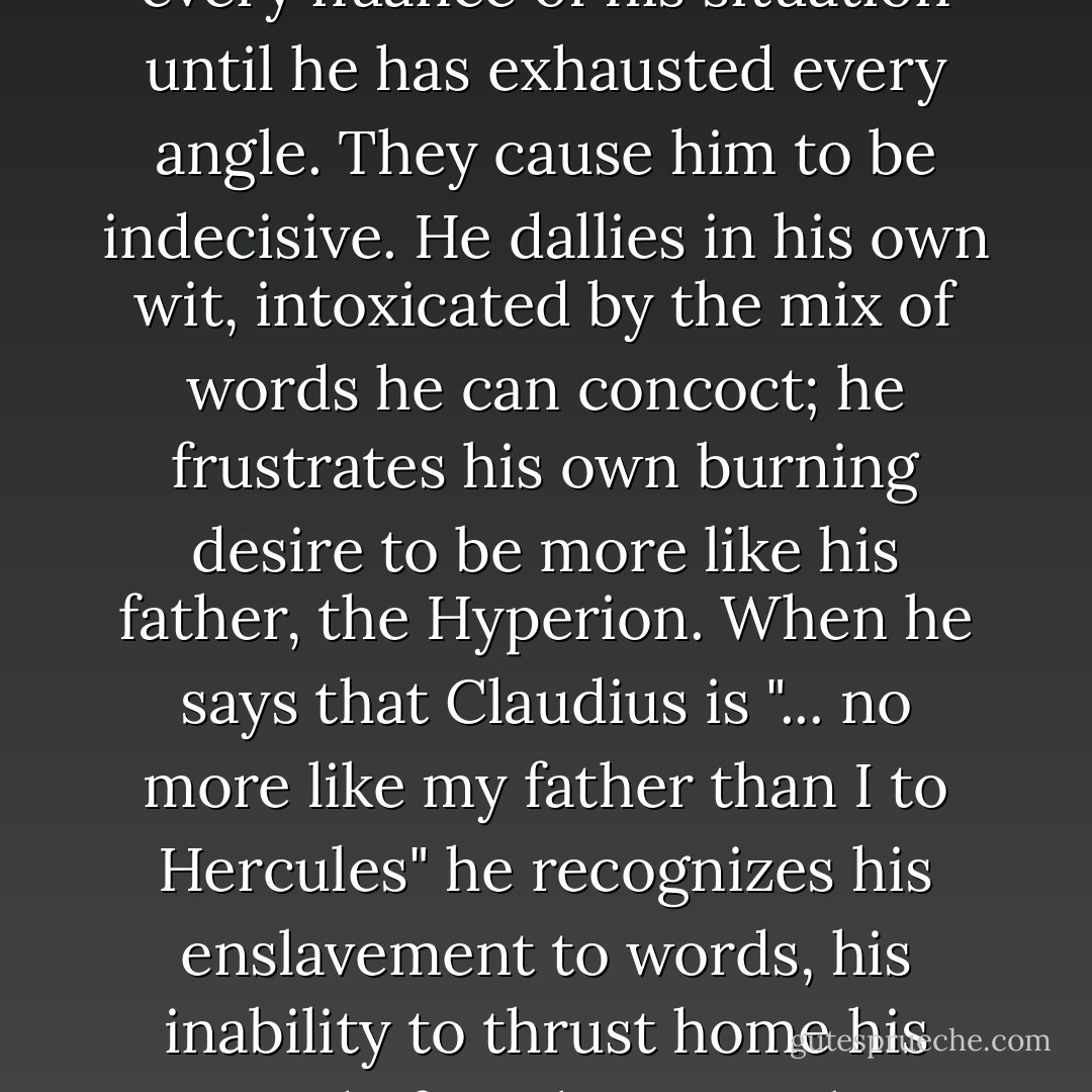 Words are Hamlet's constant companions, his weapons, and his defenses. ...<br />And yet, words also serve as Hamlet's prison. He analyzes and examines every nuance of his situation until he has exhausted every angle. They cause him to be indecisive. He dallies in his own wit, intoxicated by the mix of words he can concoct; he frustrates his own burning desire to be more like his father, the Hyperion. When he says that Claudius is "... no more like my father than I to Hercules" he recognizes his enslavement to words, his inability to thrust home his sword of truth. No mythic character is Hamlet. He is stuck, unable to avenge his father's death because words control him. - Carla Lynn Stockton