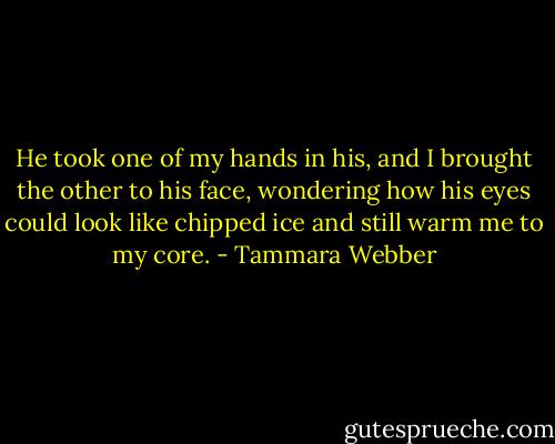He took one of my hands in his, and I brought the other to his face, wondering how his eyes could look like chipped ice and still warm me to my core. - Tammara Webber