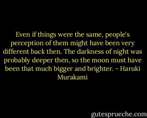 Even if things were the same, people's perception of them might have been very different back then. The darkness of night was probably deeper then, so the moon must have been that much bigger and brighter. - Haruki Murakami