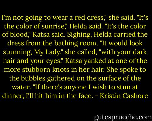 I'm not going to wear a red dress," she said.<br />"It's the color of sunrise," Helda said.<br />"It's the color of blood," Katsa said.<br />Sighing, Helda carried the dress from the bathing room. "It would look stunning, My Lady," she called, "with your dark hair and your eyes."<br />Katsa yanked at one of the more stubborn knots in her hair. She spoke to the bubbles gathered on the surface of the water. "If there's anyone I wish to stun at dinner, I'll hit him in the face. - Kristin Cashore