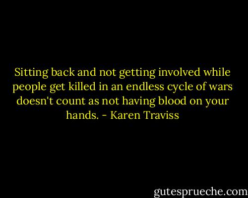 Sitting back and not getting involved while people get killed in an endless cycle of wars doesn't count as not having blood on your hands. - Karen Traviss