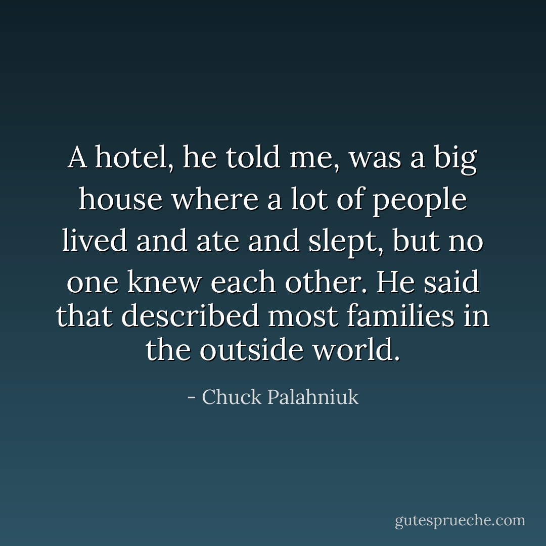 A hotel, he told me, was a big house where a lot of people lived and ate and slept, but no one knew each other. He said that described most families in the outside world. - Chuck Palahniuk