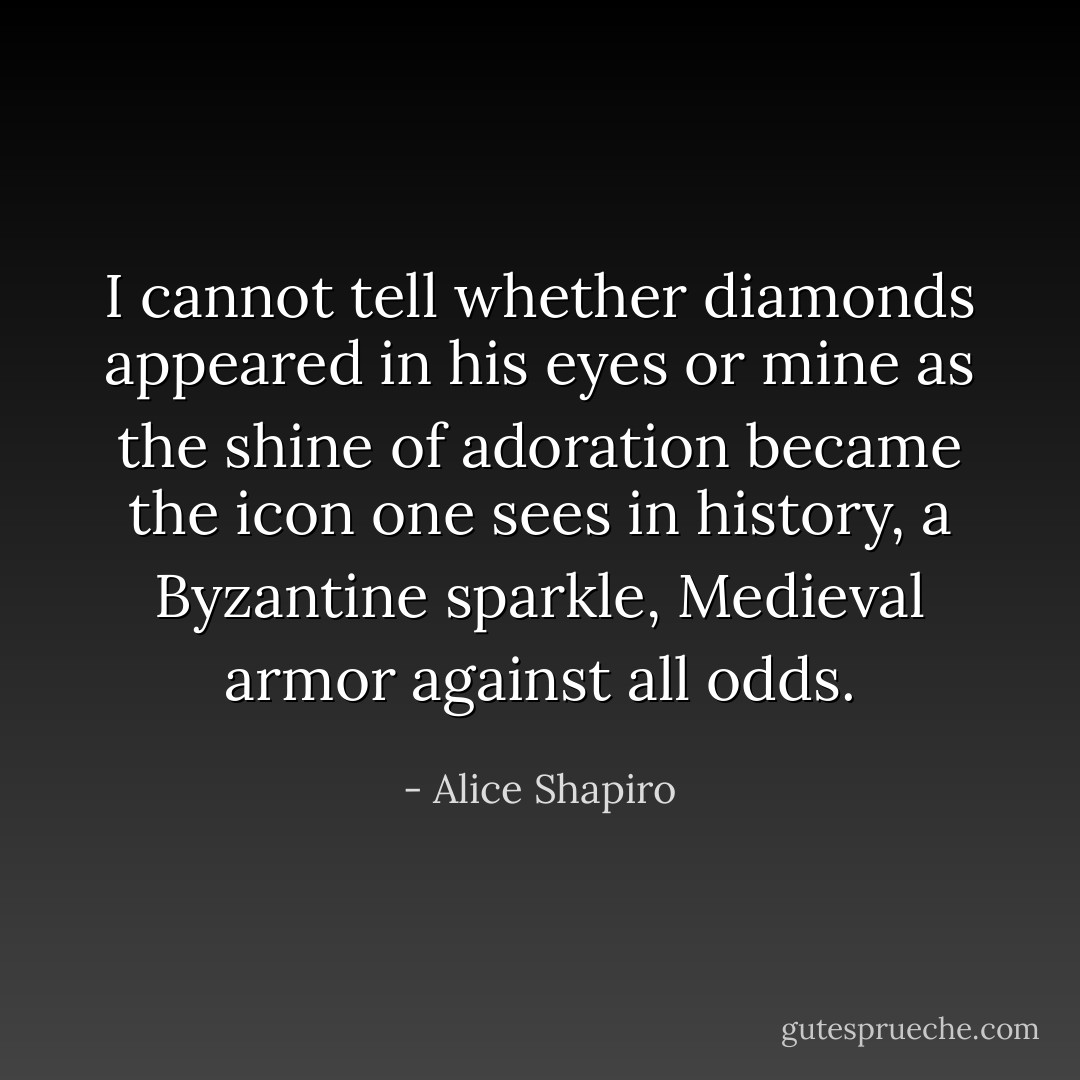I cannot tell whether diamonds appeared in his eyes or mine as the shine of adoration became the icon one sees in history, a Byzantine sparkle, Medieval armor against all odds. - Alice Shapiro