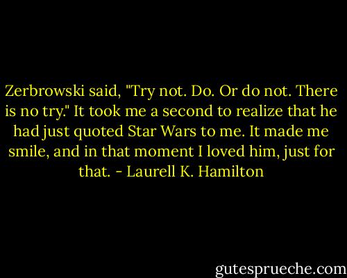 Zerbrowski said, "Try not. Do. Or do not. There is no try."<br />It took me a second to realize that he had just quoted Star Wars to me. It made me smile, and in that moment I loved him, just for that. - Laurell K. Hamilton