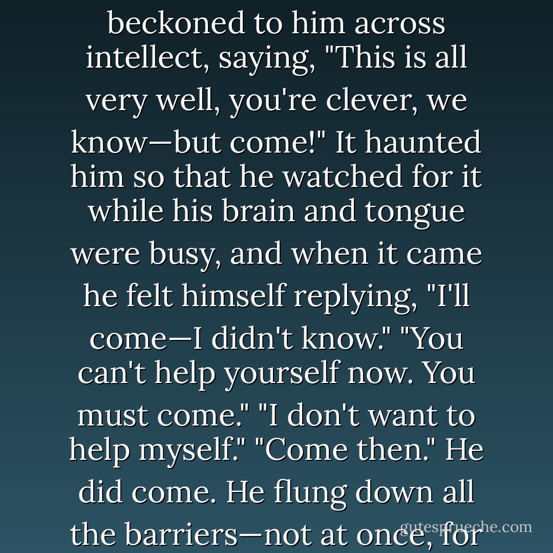 He was not sure, but liked it. It recurred when they met suddenly or had been silent. It beckoned to him across intellect, saying, "This is all very well, you're clever, we know—but come!" It haunted him so that he watched for it while his brain and tongue were busy, and when it came he felt himself replying, "I'll come—I didn't know."<br />"You can't help yourself now. You must come."<br />"I don't want to help myself."<br />"Come then."<br />He did come. He flung down all the barriers—not at once, for he did not live in a house that can be destroyed in a day. - E.M. Forster