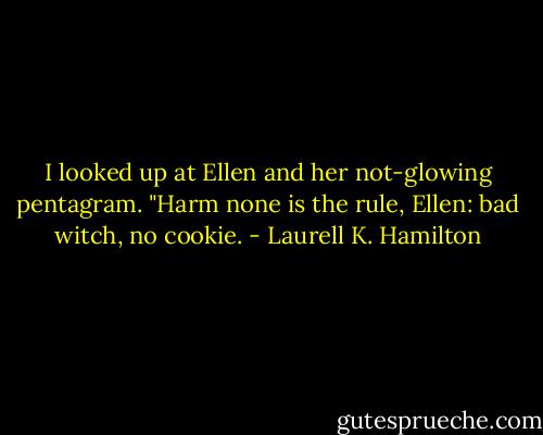 I looked up at Ellen and her not-glowing pentagram. "Harm none is the rule, Ellen: bad witch, no cookie. - Laurell K. Hamilton