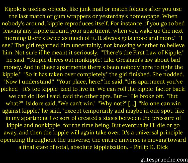Kipple is useless objects, like junk mail or match folders after you use the last match or gum wrappers or yesterday's homeopape. When nobody's around, kipple reproduces itself. For instance, if you go to bed leaving any kipple around your apartment, when you wake up the next morning there's twice as much of it. It always gets more and more."<br /><br />"I see." The girl regarded him uncertainly, not knowing whether to believe him. Not sure if he meant it seriously.<br /><br />"There's the First Law of Kipple," he said. "'Kipple drives out nonkipple.' Like Gresham's law about bad money. And in these apartments there's been nobody here to fight the kipple."<br /><br />"So it has taken over completely," the girl finished. She nodded. "Now I understand."<br /><br />"Your place, here," he said, "this apartment you've picked--it's too kipple-ized to live in. We can roll the kipple-factor back; we can do like I said, raid the other apts. But--" He broke off.<br /><br />"But what?"<br /><br />Isidore said, "We can't win."<br /><br />"Why not?" [...]<br /><br />"No one can win against kipple," he said, "except temporarily and maybe in one spot, like in my apartment I've sort of created a stasis between the pressure of kipple and nonkipple, for the time being. But eventually I'll die or go away, and then the kipple will again take over. It's a universal principle operating throughout the universe; the entire universe is moving toward a final state of total, absolute kippleization. - Philip K. Dick
