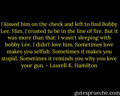 I kissed him on the cheek and left to find Bobby Lee. Him, I trusted to be in the line of fire. But it was more than that: I wasn't sleeping with bobby Lee. I didn't love him. Sometimes love makes you selfish. Sometimes it makes you stupid. Sometimes it reminds you why you love your gun. - Laurell K. Hamilton
