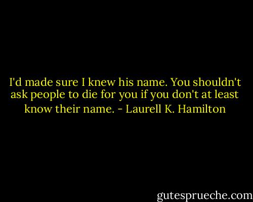I'd made sure I knew his name. You shouldn't ask people to die for you if you don't at least know their name. - Laurell K. Hamilton