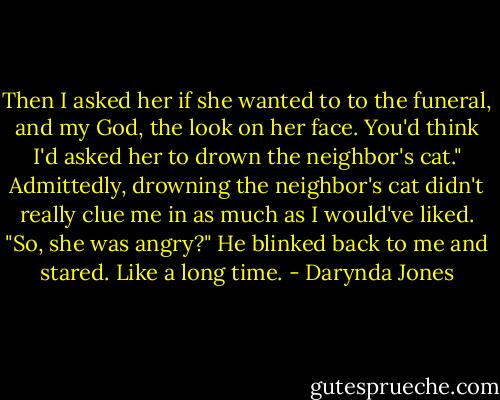 Then I asked her if she wanted to to the funeral, and my God, the look on her face. You'd think I'd asked her to drown the neighbor's cat."<br />Admittedly, drowning the neighbor's cat didn't really clue me in as much as I would've liked. "So, she was angry?"<br />He blinked back to me and stared. Like a long time. - Darynda Jones