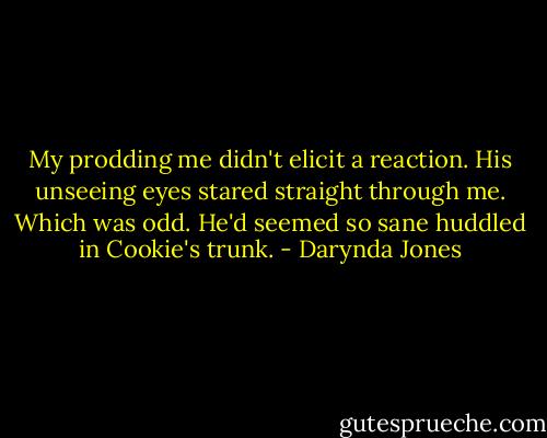 My prodding me didn't elicit a reaction. His unseeing eyes stared straight through me. Which was odd. He'd seemed so sane huddled in Cookie's trunk. - Darynda Jones