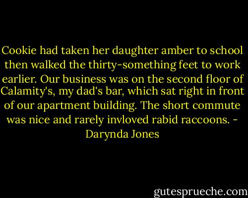 Cookie had taken her daughter amber to school then walked the thirty-something feet to work earlier. Our business was on the second floor of Calamity's, my dad's bar, which sat right in front of our apartment building. The short commute was nice and rarely invloved rabid raccoons. - Darynda Jones