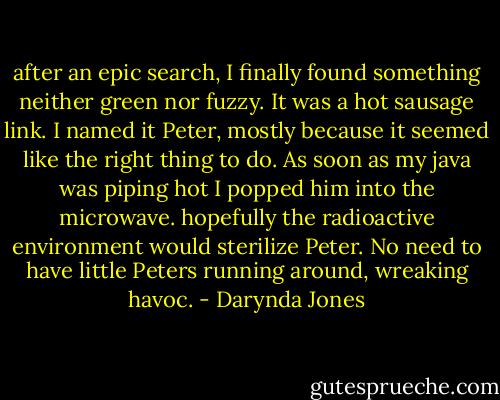 after an epic search, I finally found something neither green nor fuzzy. It was a hot sausage link. I named it Peter, mostly because it seemed like the right thing to do. As soon as my java was piping hot I popped him into the microwave. hopefully the radioactive environment would sterilize Peter. No need to have little Peters running around, wreaking havoc. - Darynda Jones