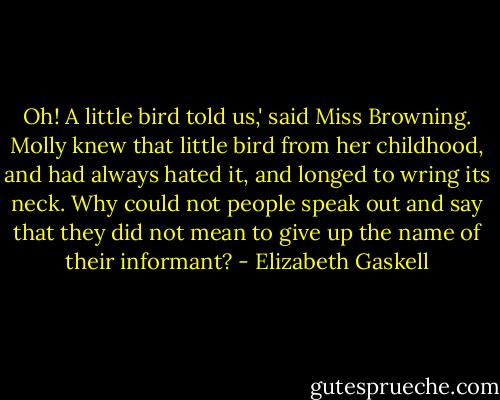 Oh! A little bird told us,' said Miss Browning. Molly knew that little bird from her childhood, and had always hated it, and longed to wring its neck. Why could not people speak out and say that they did not mean to give up the name of their informant? - Elizabeth Gaskell