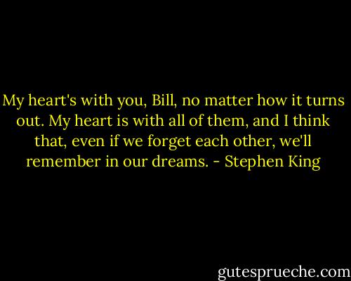 My heart's with you, Bill, no matter how it turns out. My heart is with all of them, and I think that, even if we forget each other, we'll remember in our dreams. - Stephen King