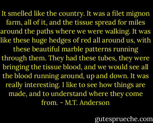 It smelled like the country. It was a filet mignon farm, all of it, and the tissue spread for miles around the paths where we were walking. It was like these huge hedges of red all around us, with these beautiful marble patterns running through them. They had these tubes, they were bringing the tissue blood, and we would see all the blood running around, up and down. It was really interesting. I like to see how things are made, and to understand where they come from. - M.T. Anderson