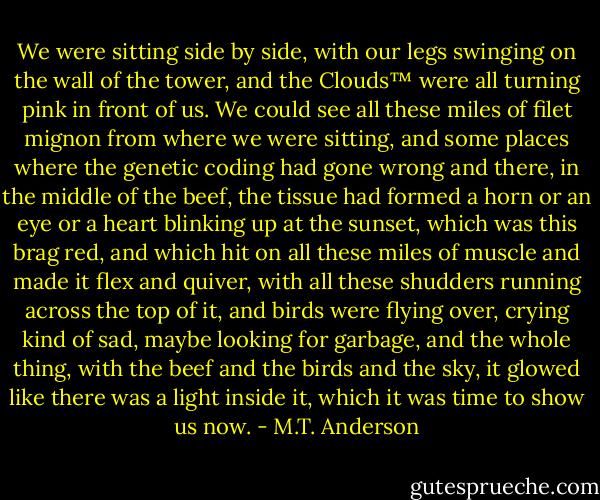 We were sitting side by side, with our legs swinging on the wall of the tower, and the Clouds™ were all turning pink in front of us. We could see all these miles of filet mignon from where we were sitting, and some places where the genetic coding had gone wrong and there, in the middle of the beef, the tissue had formed a horn or an eye or a heart blinking up at the sunset, which was this brag red, and which hit on all these miles of muscle and made it flex and quiver, with all these shudders running across the top of it, and birds were flying over, crying kind of sad, maybe looking for garbage, and the whole thing, with the beef and the birds and the sky, it glowed like there was a light inside it, which it was time to show us now. - M.T. Anderson