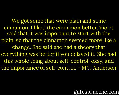 We got some that were plain and some cinnamon. I liked the cinnamon better. Violet said that it was important to start with the plain, so that the cinnamon seemed more like a change. She said she had a theory that everything was better if you delayed it. She had this whole thing about self-control, okay, and the importance of self-control. - M.T. Anderson