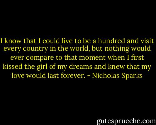 I know that I could live to be a hundred and visit every country in the world, but nothing would ever compare to that moment when I first kissed the girl of my dreams and knew that my love would last forever. - Nicholas Sparks