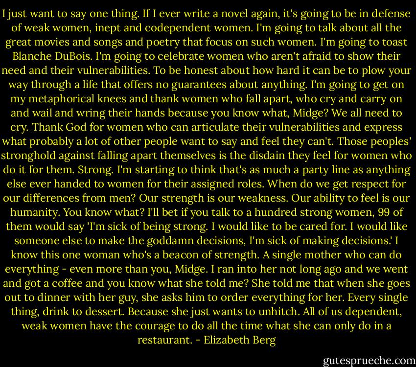 I just want to say one thing. If I ever write a novel again, it's going to be in defense of weak women, inept and codependent women. I'm going to talk about all the great movies and songs and poetry that focus on such women. I'm going to toast Blanche DuBois. I'm going to celebrate women who aren't afraid to show their need and their vulnerabilities. To be honest about how hard it can be to plow your way through a life that offers no guarantees about anything. I'm going to get on my metaphorical knees and thank women who fall apart, who cry and carry on and wail and wring their hands because you know what, Midge? We all need to cry. Thank God for women who can articulate their vulnerabilities and express what probably a lot of other people want to say and feel they can't. Those peoples' stronghold against falling apart themselves is the disdain they feel for women who do it for them. Strong. I'm starting to think that's as much a party line as anything else ever handed to women for their assigned roles. When do we get respect for our differences from men? Our strength is our weakness. Our ability to feel is our humanity. You know what? I'll bet if you talk to a hundred strong women, 99 of them would say 'I'm sick of being strong. I would like to be cared for. I would like someone else to make the goddamn decisions, I'm sick of making decisions.' I know this one woman who's a beacon of strength. A single mother who can do everything - even more than you, Midge. I ran into her not long ago and we went and got a coffee and you know what she told me? She told me that when she goes out to dinner with her guy, she asks him to order everything for her. Every single thing, drink to dessert. Because she just wants to unhitch. All of us dependent, weak women have the courage to do all the time what she can only do in a restaurant. - Elizabeth Berg