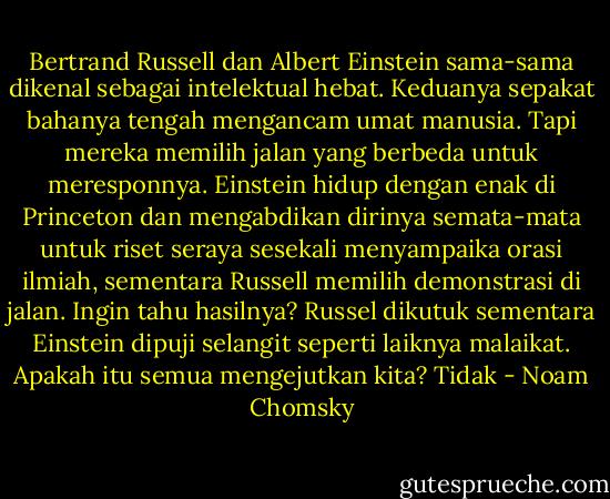 Bertrand Russell dan Albert Einstein sama-sama dikenal sebagai intelektual hebat. Keduanya sepakat bahanya tengah mengancam umat manusia. Tapi mereka memilih jalan yang berbeda untuk meresponnya. Einstein hidup dengan enak di Princeton dan mengabdikan dirinya semata-mata untuk riset seraya sesekali menyampaika orasi ilmiah, sementara Russell memilih demonstrasi di jalan. Ingin tahu hasilnya? Russel dikutuk sementara Einstein dipuji selangit seperti laiknya malaikat. Apakah itu semua mengejutkan kita? Tidak - Noam Chomsky