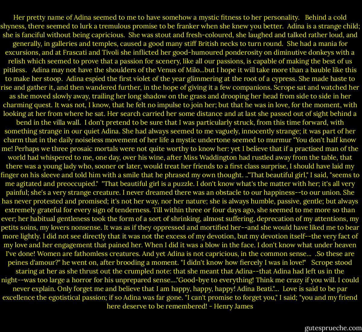 Her pretty name of Adina seemed to me to have somehow a mystic fitness to her personality. <br /><br />Behind a cold shyness, there seemed to lurk a tremulous promise to be franker when she knew you better.<br /><br />Adina is a strange child; she is fanciful without being capricious.<br /><br />She was stout and fresh-coloured, she laughed and talked rather loud, and generally, in galleries and temples, caused a good many stiff British necks to turn round.<br /><br />She had a mania for excursions, and at Frascati and Tivoli she inflicted her good-humoured ponderosity on diminutive donkeys with a relish which seemed to prove that a passion for scenery, like all our passions, is capable of making the best of us pitiless. <br /><br />Adina may not have the shoulders of the Venus of Milo...but I hope it will take more than a bauble like this to make her stoop.<br /><br />Adina espied the first violet of the year glimmering at the root of a cypress. She made haste to rise and gather it, and then wandered further, in the hope of giving it a few companions. Scrope sat and watched her as she moved slowly away, trailing her long shadow on the grass and drooping her head from side to side in her charming quest. It was not, I know, that he felt no impulse to join her; but that he was in love, for the moment, with looking at her from where he sat. Her search carried her some distance and at last she passed out of sight behind a bend in the villa wall.<br /><br />I don't pretend to be sure that I was particularly struck, from this time forward, with something strange in our quiet Adina. She had always seemed to me vaguely, innocently strange; it was part of her charm that in the daily noiseless movement of her life a mystic undertone seemed to murmur "You don't half know me! Perhaps we three prosaic mortals were not quite worthy to know her: yet I believe that if a practised man of the world had whispered to me, one day, over his wine, after Miss Waddington had rustled away from the table, that there was a young lady who, sooner or later, would treat her friends to a first class surprise, I should have laid my finger on his sleeve and told him with a smile that he phrased my own thought. .."That beautiful girl," I said, "seems to me agitated and preoccupied."<br /><br />"That beautiful girl is a puzzle. I don't know what's the matter with her; it's all very painful; she's a very strange creature. I never dreamed there was an obstacle to our happiness--to our union. She has never protested and promised; it's not her way, nor her nature; she is always humble, passive, gentle; but always extremely grateful for every sign of tenderness. Till within three or four days ago, she seemed to me more so than ever; her habitual gentleness took the form of a sort of shrinking, almost suffering, deprecation of my attentions, my petits soins, my lovers nonsense. It was as if they oppressed and mortified her--and she would have liked me to bear more lightly. I did not see directly that it was not the excess of my devotion, but my devotion itself--the very fact of my love and her engagement that pained her. When I did it was a blow in the face. I don't know what under heaven I've done! Women are fathomless creatures. And yet Adina is not capricious, in the common sense...<br /><br />.So these are peines d'amour?" he went on, after brooding a moment. "I didn't know how fiercely I was in love!" <br /><br />Scrope stood staring at her as she thrust out the crumpled note: that she meant that Adina--that Adina had left us in the night--was too large a horror for his unprepared sense...."Good-bye to everything! Think me crazy if you will. I could never explain. Only forget me and believe that I am happy, happy, happy! Adina Beati."...<br /><br />Love is said to be par excellence the egotistical passion; if so Adina was far gone. "I can't promise to forget you," I said; "you and my friend here deserve to be remembered! - Henry James