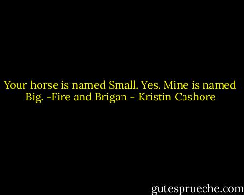 Your horse is named Small.<br />Yes.<br />Mine is named Big.<br />-Fire and Brigan - Kristin Cashore