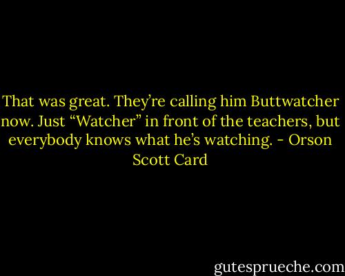 That was great. They’re calling him Buttwatcher now. Just “Watcher” in front of the teachers, but everybody knows what he’s watching. - Orson Scott Card