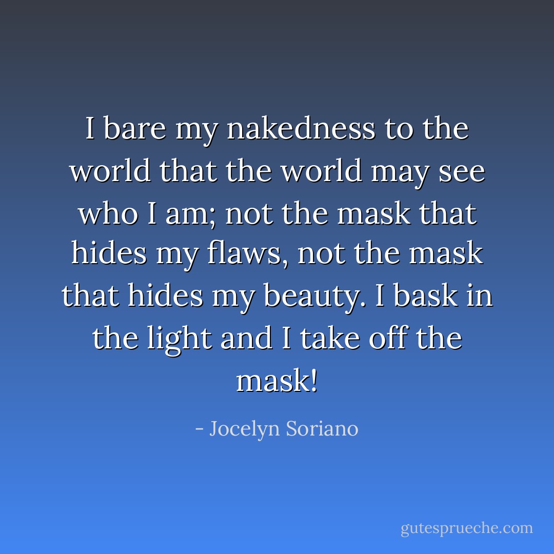 I bare my nakedness to the world that the world may see who I am; not the mask that hides my flaws, not the mask that hides my beauty. I bask in the light and I take off the mask! - Jocelyn Soriano
