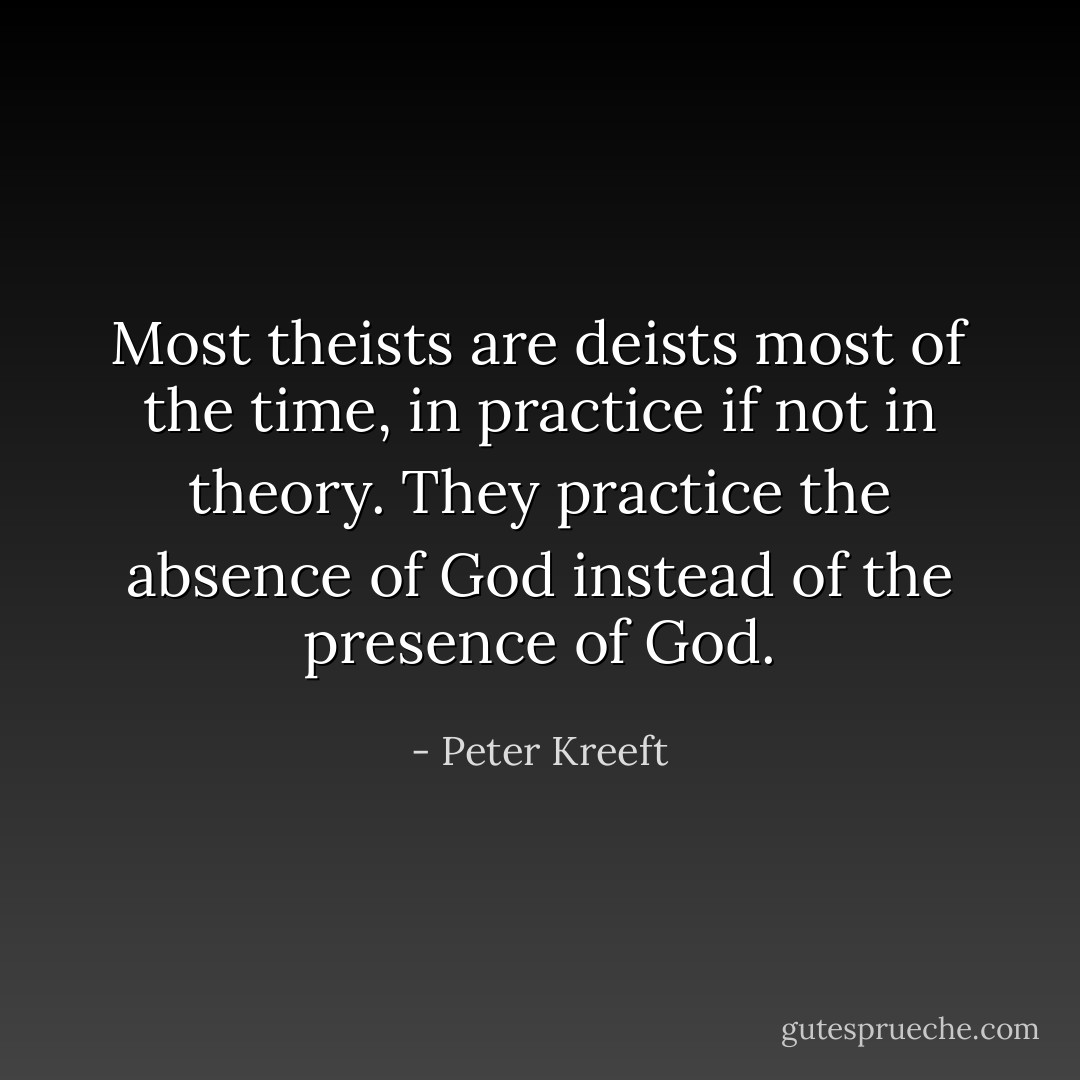 Most theists are deists most of the time, in practice if not in theory. They practice the absence of God instead of the presence of God. - Peter Kreeft