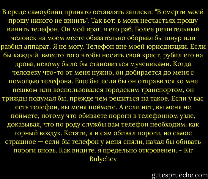 В среде самоубийц принято оставлять записки: "В смерти моей прошу никого не винить". Так вот: в моих несчастьях прошу винить телефон. Он мой враг, я его раб. Более решительный человек на моем месте обязательно оборвал бы шнур или разбил аппарат. Я не могу. Телефон вне моей юрисдикции. Если бы каждый, вместо того чтобы носить свой крест, рубил его на дрова, некому было бы становиться мучениками. Когда человеку что-то от меня нужно, он добирается до меня с помощью телефона. Еще бы, если бы он отправился ко мне пешком или воспользовался городским транспортом, он трижды подумал бы, прежде чем решиться на такое. Если у вас есть телефон, вы меня поймете. А если нет, вы меня не поймете, потому что обиваете пороги в телефонном узле, доказывая, что по роду службы вам телефон необходим, как горный воздух. Кстати, я и сам обивал пороги, но самое страшное — если бы телефон у меня сняли, начал бы обивать пороги вновь. Как видите, я предельно откровенен. - Kir Bulychev