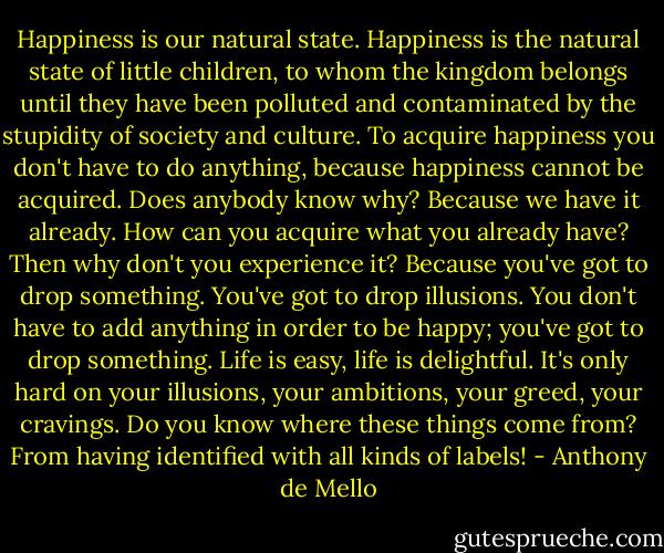 Happiness is our natural state. Happiness is the natural state of little children, to whom the kingdom belongs until they have been polluted and contaminated by the stupidity of society and culture. To acquire happiness you don't have to do anything, because happiness cannot be acquired. Does anybody know why? Because we have it already. How can you acquire what you already have? Then why don't you experience it? Because you've got to drop something. You've got to drop illusions. You don't have to add anything in order to be happy; you've got to drop something. Life is easy, life is delightful. It's only hard on your illusions, your ambitions, your greed, your cravings. Do you know where these things come from? From having identified with all kinds of labels! - Anthony de Mello