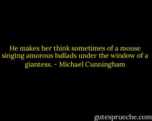 He makes her think sometimes of a mouse singing amorous ballads under the window of a giantess. - Michael Cunningham