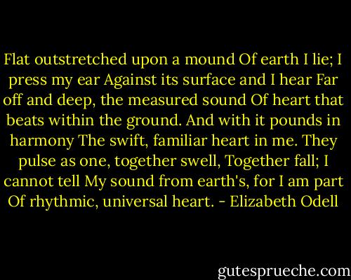 Flat outstretched upon a mound<br />Of earth I lie; I press my ear<br />Against its surface and I hear<br />Far off and deep, the measured sound<br />Of heart that beats within the ground.<br />And with it pounds in harmony<br />The swift, familiar heart in me.<br />They pulse as one, together swell,<br />Together fall; I cannot tell<br />My sound from earth's, for I am part<br />Of rhythmic, universal heart. - Elizabeth Odell