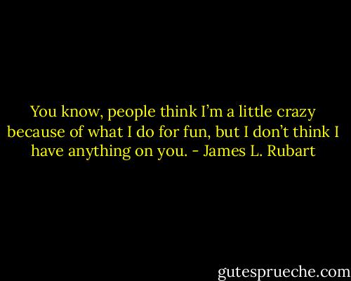 You know, people think I’m a little crazy because of what I do for fun, but I don’t think I have anything on you. - James L. Rubart
