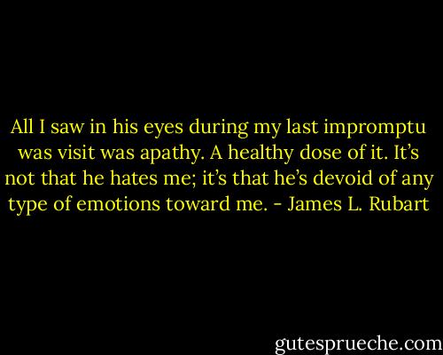 All I saw in his eyes during my last impromptu was visit was apathy. A healthy dose of it. It’s not that he hates me; it’s that he’s devoid of any type of emotions toward me. - James L. Rubart
