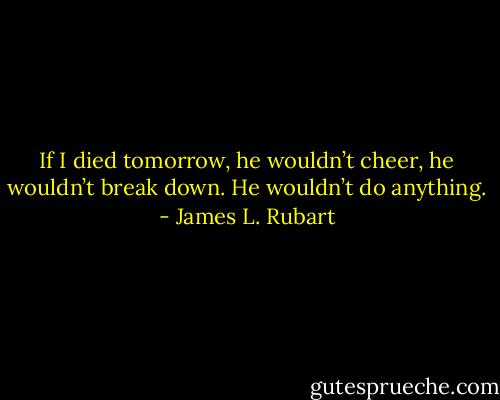 If I died tomorrow, he wouldn’t cheer, he wouldn’t break down. He wouldn’t do anything. - James L. Rubart