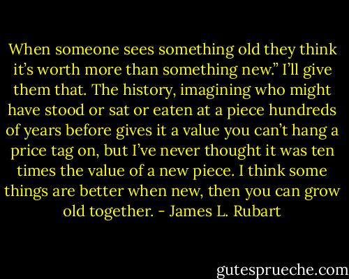 When someone sees something old they think it’s worth more than something new.” I’ll give them that. The history, imagining who might have stood or sat or eaten at a piece hundreds of years before gives it a value you can’t hang a price tag on, but I’ve never thought it was ten times the value of a new piece. I think some things are better when new, then you can grow old together. - James L. Rubart