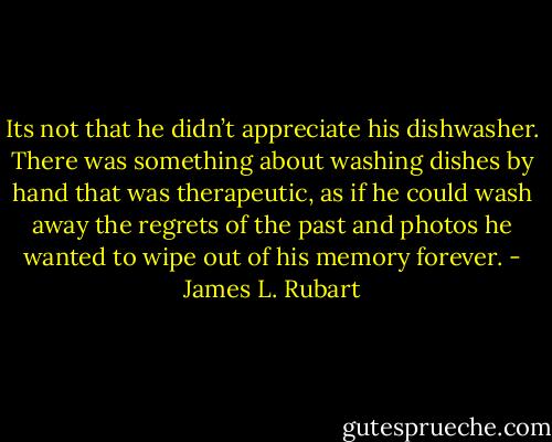 Its not that he didn’t appreciate his dishwasher. There was something about washing dishes by hand that was therapeutic, as if he could wash away the regrets of the past and photos he wanted to wipe out of his memory forever. - James L. Rubart