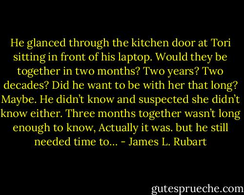 He glanced through the kitchen door at Tori sitting in front of his laptop. Would they be together in two months? Two years? Two decades? Did he want to be with her that long? Maybe. He didn’t know and suspected she didn’t know either. Three months together wasn’t long enough to know, Actually it was. but he still needed time to… - James L. Rubart