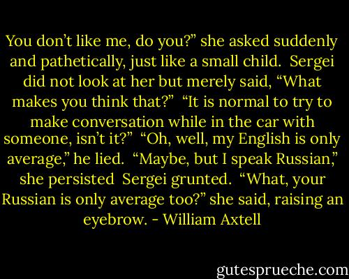 You don’t like me, do you?” she asked suddenly and pathetically, just like a small child.<br /> Sergei did not look at her but merely said, “What makes you think that?”<br /> “It is normal to try to make conversation while in the car with someone, isn’t it?”<br /> “Oh, well, my English is only average,” he lied.<br /> “Maybe, but I speak Russian,” she persisted<br /> Sergei grunted.<br /> “What, your Russian is only average too?” she said, raising an eyebrow. - William Axtell