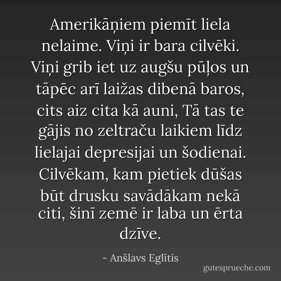 Amerikāņiem piemīt liela nelaime. Viņi ir bara cilvēki. Viņi grib iet uz augšu pūļos un tāpēc arī laižas dibenā baros, cits aiz cita kā auni, Tā tas te gājis no zeltraču laikiem līdz lielajai depresijai un šodienai. Cilvēkam, kam pietiek dūšas būt drusku savādākam nekā citi, šinī zemē ir laba un ērta dzīve. - Anšlavs Eglītis