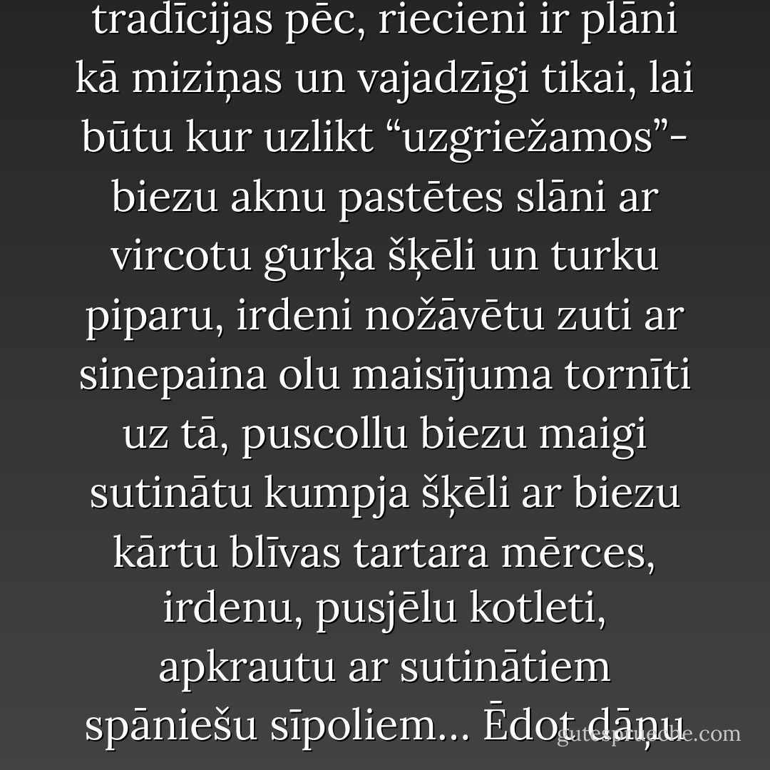 Dāņi vispār ir lieli gardēži, bet viņu labākā specialitāte ir maizītes apetītes rosināšanai. Par maizītēm tās sauc tikai tradīcijas pēc, riecieni ir plāni kā miziņas un vajadzīgi tikai, lai būtu kur uzlikt “uzgriežamos”- biezu aknu pastētes slāni ar vircotu gurķa šķēli un turku piparu, irdeni nožāvētu zuti ar sinepaina olu maisījuma tornīti uz tā, puscollu biezu maigi sutinātu kumpja šķēli ar biezu kārtu blīvas tartara mērces, irdenu, pusjēlu kotleti, apkrautu ar sutinātiem spāniešu sīpoliem… Ēdot dāņu maizītes, patiesi šķiet, ka nekā labāka, sīvāka, kairāka nevar atrast visā pasaulē. - Anšlavs Eglītis