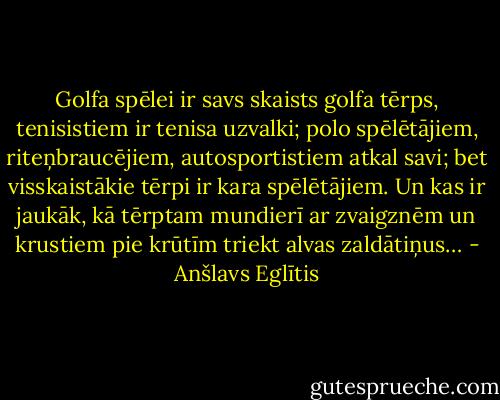 Golfa spēlei ir savs skaists golfa tērps, tenisistiem ir tenisa uzvalki; polo spēlētājiem, riteņbraucējiem, autosportistiem atkal savi; bet visskaistākie tērpi ir kara spēlētājiem. Un kas ir jaukāk, kā tērptam mundierī ar zvaigznēm un krustiem pie krūtīm triekt alvas zaldātiņus… - Anšlavs Eglītis