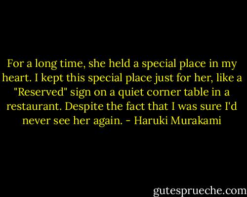 For a long time, she held a special place in my heart. I kept this special place just for her, like a "Reserved" sign on a quiet corner table in a restaurant. Despite the fact that I was sure I'd never see her again. - Haruki Murakami