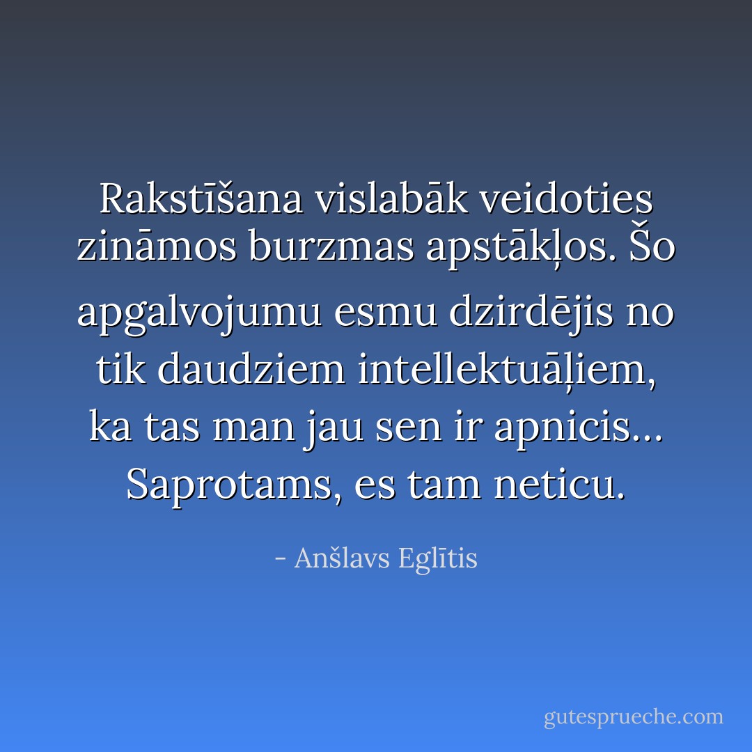 Rakstīšana vislabāk veidoties zināmos burzmas apstākļos. Šo apgalvojumu esmu dzirdējis no tik daudziem intellektuāļiem, ka tas man jau sen ir apnicis… Saprotams, es tam neticu. - Anšlavs Eglītis