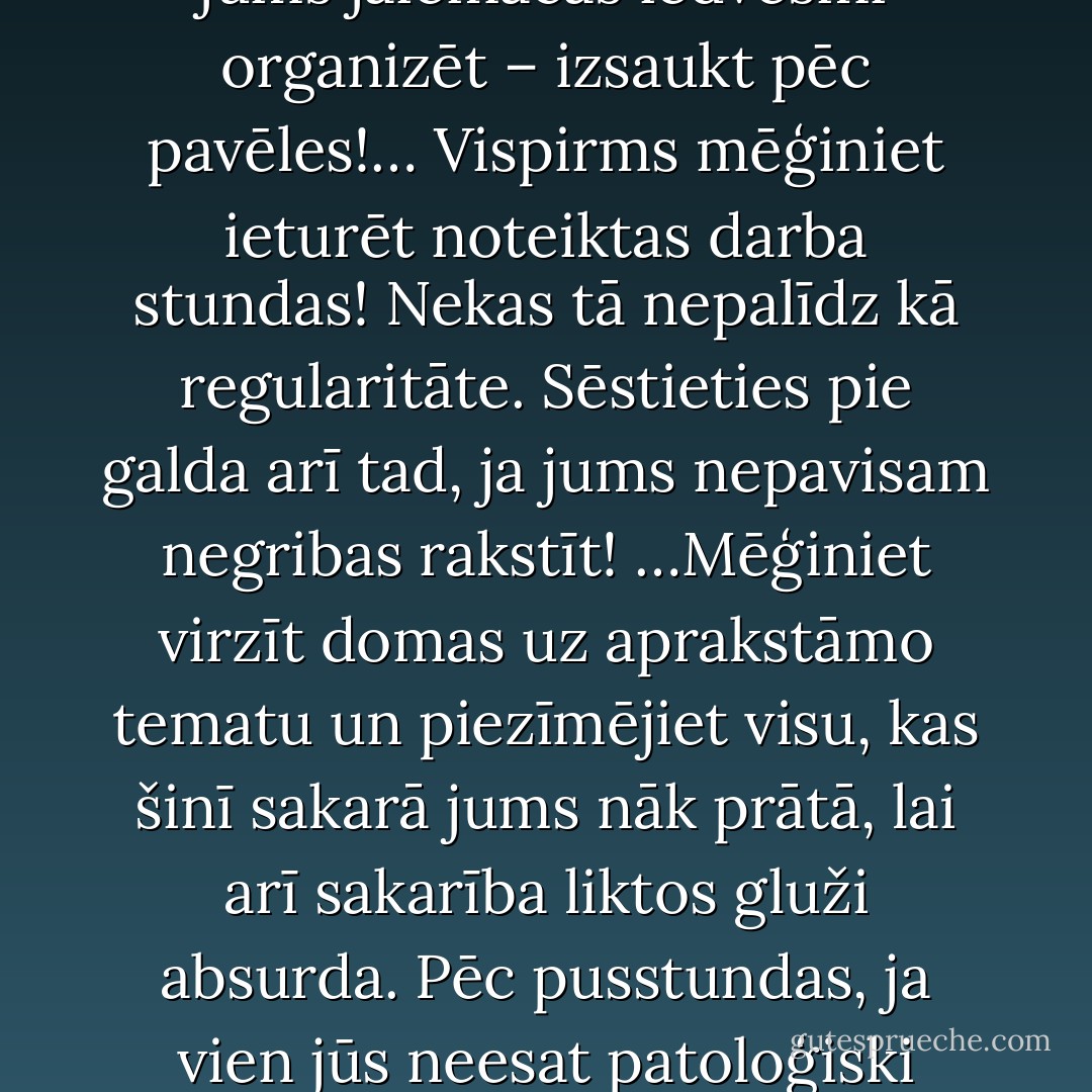 Radošs darbs nav veicams kaut kādā brīdī un pēc pavēles. Daiļnieks var strādāt tikai tad, kad jūtas aicināts! Ja vēlaties uzrakstīt kaut ko lielāku, tad jums jāiemācās iedvesmi organizēt – izsaukt pēc pavēles!… Vispirms mēģiniet ieturēt noteiktas darba stundas! Nekas tā nepalīdz kā regularitāte. Sēstieties pie galda arī tad, ja jums nepavisam negribas rakstīt! …Mēģiniet virzīt domas uz aprakstāmo tematu un piezīmējiet visu, kas šinī sakarā jums nāk prātā, lai arī sakarība liktos gluži absurda. Pēc pusstundas, ja vien jūs neesat patoloģiski izklaidīgs vai šizofrēns, jūs būsit atjaunojis kontaktu ar savu tematu un gluži nemanot iesāksit strādāt produktīvi. - Anšlavs Eglītis