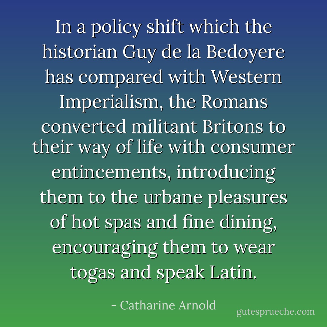 In a policy shift which the historian Guy de la Bedoyere has compared with Western Imperialism, the Romans converted militant Britons to their way of life with consumer entincements, introducing them to the urbane pleasures of hot spas and fine dining, encouraging them to wear togas and speak Latin. - Catharine Arnold
